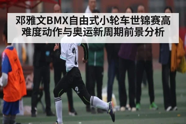 邓雅文BMX自由式小轮车世锦赛高难度动作与奥运新周期前景分析（C7C7）